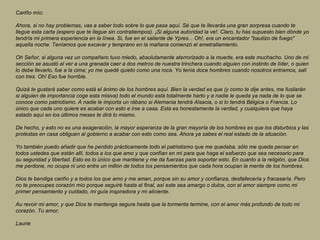 Cariño mío:  Ahora, si no hay problemas, vas a saber todo sobre lo que pasa aquí. Sé que te llevarás una gran sorpresa cuando te llegue esta carta (espero que te llegue sin contratiempos). ¡Si alguna autoridad la ve!. Claro, tu has supuesto bien dónde yo tendría mi primera experiencia en la línea. Si, fue en el saliente de Ypres... Oh!, era un encantador "bautizo de fuego" aquella noche. Teníamos que excavar y temprano en la mañana comenzó el ametrallamiento.  Oh Señor, si alguna vez un compañero tuvo miedo, absolutamente aterrorizado a la muerte, era este muchacho. Uno de mi sección se asustó al ver a una granada caer a dos metros de nuestra trinchera cuando alguien con instinto de líder, o quien lo debe llevarlo, fue a la cima; yo me quedé quieto como una roca. Yo tenía doce hombres cuando nosotros entramos, salí con tres. Oh! Eso fue horrible.  Quizá te gustará saber como está el ánimo de los hombres aquí. Bien la verdad es que (y como te dije antes, me fusilarán si alguien de importancia coge esta misiva) todo el mundo está totalmente harto y a nadie le queda ya nada de lo que se conoce como patriotismo. A nadie le importa un rábano si Alemania tendrá Alsacia, o si lo tendrá Bélgica o Francia. Lo único que cada uno quiere es acabar con esto e irse a casa. Esta es honestamente la verdad, y cualquiera que haya estado aquí en los últimos meses te dirá lo mismo.  De hecho, y esto no es una exageración, la mayor esperanza de la gran mayoría de los hombres es que los disturbios y las protestas en casa obliguen al gobierno a acabar con esto como sea. Ahora ya sabes el real estado de la situación.  Yo también puedo añadir que he perdido prácticamente todo el patriotismo que me quedaba, sólo me queda pensar en todos ustedes que están allí, todos a los que amo y que confían en mí para que haga el esfuerzo que sea necesario para su seguridad y libertad. Esto es lo único que mantiene y me da fuerzas para soportar esto. En cuanto a la religión, que Dios me perdone, no ocupa ni uno entre un millón de todos los pensamientos que cada hora ocupan la mente de los hombres.  Dios te bendiga cariño y a todos los que amo y me aman, porque sin su amor y confianza, desfallecería y fracasaría. Pero no te preocupes corazón mío porque seguiré hasta el final, así este sea amargo o dulce, con el amor siempre como mi primer pensamiento y cuidado, mi guía inspiradora y mi aliciente.  Au revoir mi amor, y que Dios te mantenga segura hasta que la tormenta termine, con el amor más profundo de todo mi corazón. Tu amor,  Laurie   