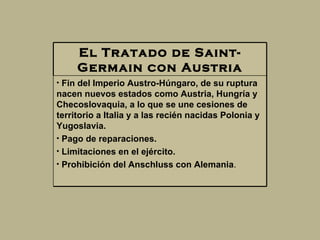 El Tratado de Saint-Germain con Austria Fin del Imperio Austro-Húngaro, de su ruptura nacen nuevos estados como Austria, Hungría y  Checoslovaquia, a lo que se une cesiones de territorio a Italia y a las recién nacidas Polonia y Yugoslavia.  Pago de reparaciones.  Limitaciones en el ejército.  Prohibición del Anschluss con Alemania .  