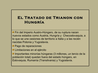 El Tratado de Trianon con  Hu ngría                          Fin del Imperio Austro-Húngaro, de su ruptura nacen nuevos estados como Austria, Hungría y  Checoslovaquia, a lo que se une cesiones de territorio a Italia y a las recién nacidas Polonia y Yugoslavia.  Pago de reparaciones  Limitaciones en el ejército  Importantes minorías húngaras (3 millones, un tercio de la población total) quedan fuera del estado húngaro, en Eslovaquia, Ruman í a (Transilvania) y Yugoslavia.  