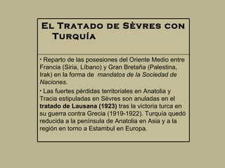 El Tratado de Sèvres con Turquía                            Reparto de las posesiones del Oriente Medio entre Francia (Siria, Líbano) y Gran Bretaña (Palestina, Irak) en la forma de   mandatos de la Sociedad de Naciones.   Las fuertes pérdidas territoriales en Anatolia y Tracia estipuladas en Sèvres son anuladas en el  tratado de Lausana (1923)  tras la victoria turca en su guerra contra Grecia (1919-1922). Turquía quedó reducida a la península de Anatolia en Asia y a la región en torno a Estambul en Europa.  