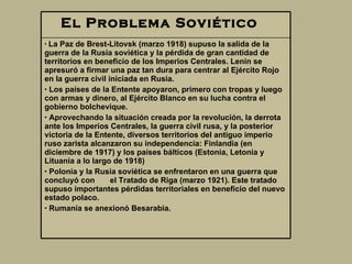 El Problema Soviético       La Paz de Brest-Litovsk (marzo 1918) supuso la salida de la guerra de la Rusia soviética y la pérdida de gran cantidad de territorios en beneficio de los Imperios Centrales. Lenin se apresuró a firmar una paz tan dura para centrar al Ejército Rojo en la guerra civil iniciada en Rusia.  Los países de la Entente apoyaron, primero con tropas y luego con armas y dinero, al Ejército Blanco en su lucha contra el gobierno bolchevique.  Aprovechando la situación creada por la revolución, la derrota ante los Imperios Centrales, la guerra civil rusa, y la posterior victoria de la Entente, diversos territorios del antiguo imperio ruso zarista alcanzaron su independencia: Finlandia  ( en diciembre de 1917 ) y lo s países bálticos  ( Estonia, Letonia y Lituania a lo largo de 1918 ) Polonia y la Rusia soviética se enfrentaron en una guerra que concluyó con  el Tratado de Riga (marzo 1921). Este tratado supuso importantes pérdidas territoriales en beneficio del nuevo estado polaco.  Rumanía se anexionó Besarabia.  