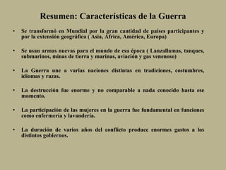 Resumen: Características de la Guerra Se transformó en Mundial por la gran cantidad de países participantes y por la extensión geográfica ( Asia, África, América, Europa) Se usan armas nuevas para el mundo de esa época ( Lanzallamas, tanques, submarinos, minas de tierra y marinas, aviación y gas venenoso) La Guerra une a varias naciones distintas en tradiciones, costumbres, idiomas y razas. La destrucción fue enorme y no comparable a nada conocido hasta ese momento. La participación de las mujeres en la guerra fue fundamental en funciones como enfermería y lavandería. La duración de varios años del conflicto produce enormes gastos a los distintos gobiernos. 