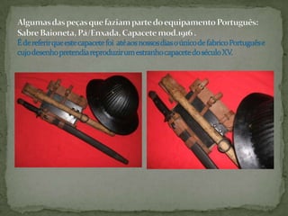 Algumas das peças que faziam parte do equipamento Português: Sabre Baioneta, Pá/Enxada, Capacete mod.1916 .É de referir que este capacete foi  até aos nossos dias o único de fabrico Português e cujo desenho pretendia reproduzir um estranho capacete do século XV.
