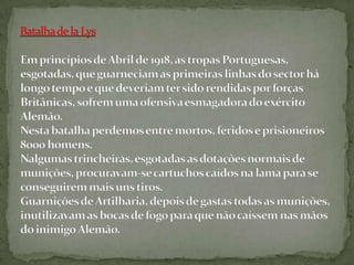 Batalha de laLysEm princípios de Abril de 1918, as tropas Portuguesas, esgotadas, que guarneciam as primeiras linhas do sector há longo tempo e que deveriam ter sido rendidas por forças Britânicas, sofrem uma ofensiva esmagadora do exército Alemão.Nesta batalha perdemos entre mortos, feridos e prisioneiros 8000 homens.Nalgumas trincheiras, esgotadas as dotações normais de munições, procuravam-se cartuchos caídos na lama para se conseguirem mais uns tiros.Guarnições de Artilharia, depois de gastas todas as munições, inutilizavam as bocas de fogo para que não caíssem nas mãos do inimigo Alemão.