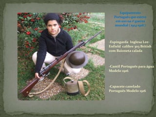 Equipamento Português que esteve em uso na 1ª guerra mundial ( 1914-1918 )-Espingarda  Inglesa Lee-Enfield  calibre 303 British com Baioneta calada-Cantil Português para água Modelo 1916-Capacete canelado Português Modelo 1916