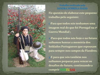 Trabalho realizado pela SANDRA NÓBREGA ISAÍASFiz questão de elaborar este pequeno trabalho pelo seguinte:1-Para que todos nós tenhamos uma imagem real do que foi Portugal na 1ª Guerra Mundial ;2-Para que todos nós hoje e no futuro saibamos honrar a memória dos Soldados Portugueses que repousam para sempre nos campos da Flandres;3-E para que nós também nos saibamos preparar para vencer os desafios do futuro, continuando a cumprir PORTUGAL.