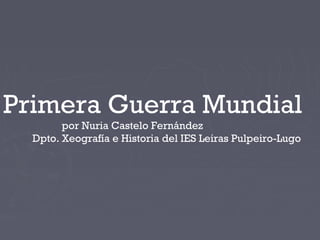 Primera Guerra Mundial
por Nuria Castelo Fernández
Dpto. Xeografía e Historia del IES Leiras Pulpeiro-Lugo
 