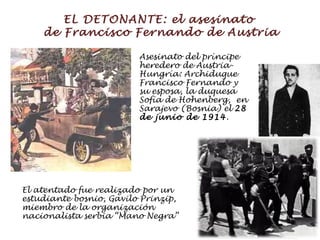 EL DETONANTE: el asesinato  de Francisco Fernando de Austria Asesinato del príncipe heredero de Austria-Hungría: Archiduque  Francisco Fernando  y su esposa, la duquesa  Sofía de Hohenberg ,  en Sarajevo (Bosnia) el  28 de junio de 1914 . El atentado fue realizado por un estudiante bosnio, Gavilo Prinzip, miembro de la organización nacionalista serbia “Mano Negra” 