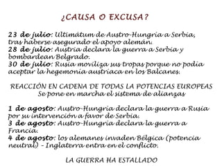 ¿CAUSA O EXCUSA? 23 de julio : Ultimátum de Austro-Hungría a Serbia,  tras haberse asegurado el apoyo alemán. 28 de julio : Austria declara la guerra a Serbia y  bombardean Belgrado. 30 de julio : Rusia moviliza sus tropas porque no podía  aceptar la hegemonía austríaca en los Balcanes. REACCIÓN EN CADENA DE TODAS LA POTENCIAS EUROPEAS Se pone en marcha el sistema de alianzas 1 de agosto : Austro-Hungría declara la guerra a Rusia por su intervención a favor de Serbia. 3 de agosto : Austro-Hungría declara la guerra a Francia. 4 de agosto : los alemanes invaden Bélgica (potencia neutral) – Inglaterra entra en el conflicto. LA GUERRA HA ESTALLADO 