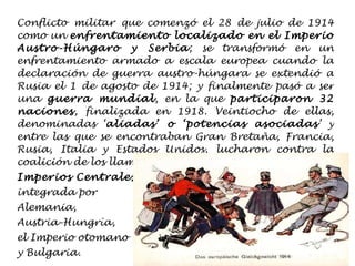 Conflicto militar que comenzó el 28 de julio de 1914 como un  enfrentamiento localizado en el Imperio Austro-Húngaro y Serbia ; se transformó en un enfrentamiento armado a escala europea cuando la declaración de guerra austro-húngara se extendió a Rusia el 1 de agosto de 1914; y finalmente pasó a ser una  guerra mundial , en la que  participaron 32 naciones , finalizada en 1918. Veintiocho de ellas, denominadas ‘ aliadas’ o ‘potencias asociadas ’ y entre las que se encontraban Gran Bretaña, Francia, Rusia, Italia y Estados Unidos, lucharon contra la coalición de los llamados  Imperios Centrales ,  integrada por  Alemania,  Austria-Hungría,  el Imperio otomano  y Bulgaria.  