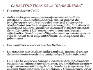 CARACTERÍSTICAS DE LA “GRAN GUERRA” Fue una Guerra Total Antes de la guerra ya había aparecido el fusil de repetición, las ametralladoras, etc. La guerra de  trincheras  introdujo el uso del mortero, el carro de combate dio inicio a la guerra acorazada, la artillería multiplicó calibres, aumentó alcances y mejoró métodos de utilización. 1915 empezaron a emplearse gases asfixiantes. El avión fue utilizado como arma de guerra y en lo naval será muy importante la utilización del submarino Las múltiples naciones que participaron La masacre que implicó cada combate: marca el inicio de la llamada  era de las catástrofes (Eric Hobsbawm) El rol de la mujer en trabajos, hasta ahora, típicamente masculinos: manejaban camiones, ensamblaban armas y empacaban municiones, balas, bombas y proyectiles. Las mujeres también viajaron a Bélgica y Francia para servir en los hospitales militares 
