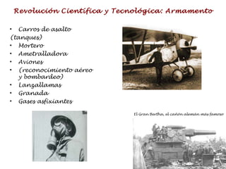 Revolución Científica y Tecnológica: Armamento Carros de asalto  (tanques) Mortero Ametralladora Aviones  (reconocimiento aéreo y bombardeo) Lanzallamas Granada Gases asfixiantes El Gran Bertha, el cañón alemán más famoso 
