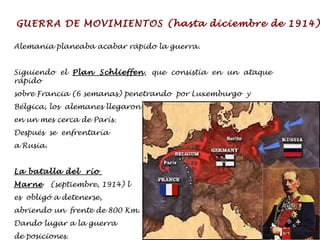 GUERRA DE MOVIMIENTOS (hasta diciembre de 1914) Alemania planeaba acabar rápido la guerra. Siguiendo el  Plan Schlieffen , que consistía en un ataque rápido  sobre Francia (6 semanas) penetrando  por Luxemburgo  y  Bélgica, los  alemanes llegaron  en un mes cerca de París.  Después  se  enfrentaría  a Rusia. La batalla del  río  Marne   (septiembre, 1914) l es  obligó a detenerse,  abriendo un  frente de 800 Km.  Dando lugar a la guerra  de posiciones. 