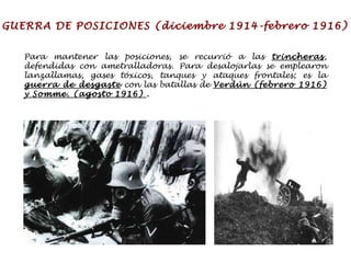 GUERRA DE POSICIONES (diciembre 1914-febrero 1916) Para mantener las posiciones, se recurrió a las  trincheras , defendidas con ametralladoras. Para desalojarlas se emplearon lanzallamas, gases tóxicos, tanques y ataques frontales; es la  guerra de desgaste  con las batallas de  Verdún (febrero 1916) y Somme. (agosto 1916)  . 