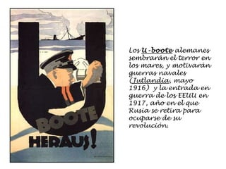 Los  U-boote  alemanes sembrarán el terror en los mares, y motivarán guerras navales ( Jutlandia , mayo 1916)  y la entrada en guerra de los EEUU en 1917, año en el que Rusia se retira para ocuparse de su revolución. 