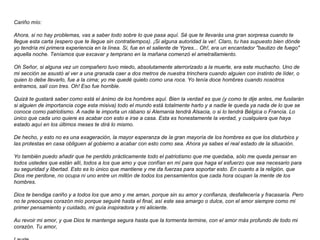 Cariño mío:  Ahora, si no hay problemas, vas a saber todo sobre lo que pasa aquí. Sé que te llevarás una gran sorpresa cuando te llegue esta carta (espero que te llegue sin contratiempos). ¡Si alguna autoridad la ve!. Claro, tu has supuesto bien dónde yo tendría mi primera experiencia en la línea. Si, fue en el saliente de Ypres... Oh!, era un encantador "bautizo de fuego" aquella noche. Teníamos que excavar y temprano en la mañana comenzó el ametrallamiento.  Oh Señor, si alguna vez un compañero tuvo miedo, absolutamente aterrorizado a la muerte, era este muchacho. Uno de mi sección se asustó al ver a una granada caer a dos metros de nuestra trinchera cuando alguien con instinto de líder, o quien lo debe llevarlo, fue a la cima; yo me quedé quieto como una roca. Yo tenía doce hombres cuando nosotros entramos, salí con tres. Oh! Eso fue horrible.  Quizá te gustará saber como está el ánimo de los hombres aquí. Bien la verdad es que (y como te dije antes, me fusilarán si alguien de importancia coge esta misiva) todo el mundo está totalmente harto y a nadie le queda ya nada de lo que se conoce como patriotismo. A nadie le importa un rábano si Alemania tendrá Alsacia, o si lo tendrá Bélgica o Francia. Lo único que cada uno quiere es acabar con esto e irse a casa. Esta es honestamente la verdad, y cualquiera que haya estado aquí en los últimos meses te dirá lo mismo.  De hecho, y esto no es una exageración, la mayor esperanza de la gran mayoría de los hombres es que los disturbios y las protestas en casa obliguen al gobierno a acabar con esto como sea. Ahora ya sabes el real estado de la situación.  Yo también puedo añadir que he perdido prácticamente todo el patriotismo que me quedaba, sólo me queda pensar en todos ustedes que están allí, todos a los que amo y que confían en mí para que haga el esfuerzo que sea necesario para su seguridad y libertad. Esto es lo único que mantiene y me da fuerzas para soportar esto. En cuanto a la religión, que Dios me perdone, no ocupa ni uno entre un millón de todos los pensamientos que cada hora ocupan la mente de los hombres.  Dios te bendiga cariño y a todos los que amo y me aman, porque sin su amor y confianza, desfallecería y fracasaría. Pero no te preocupes corazón mío porque seguiré hasta el final, así este sea amargo o dulce, con el amor siempre como mi primer pensamiento y cuidado, mi guía inspiradora y mi aliciente.  Au revoir mi amor, y que Dios te mantenga segura hasta que la tormenta termine, con el amor más profundo de todo mi corazón. Tu amor,  Laurie   