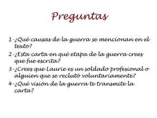 Preguntas 1-¿Qué causas de la guerra se mencionan en el texto? 2-¿Esta carta en qué etapa de la guerra crees que fue escrita? 3-¿Crees que  Laurie es un soldado profesional o alguien que se reclutó voluntariamente? 4-¿Qué visión de la guerra te transmite la carta? 