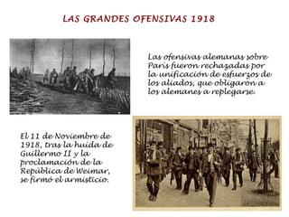 Las ofensivas alemanas sobre París fueron rechazadas por la unificación de esfuerzos de los aliados, que obligaron a los alemanes a replegarse. El 11 de Noviembre de 1918, tras la huída de Guillermo II y la proclamación de la República de Weimar, se firmó el armisticio. LAS GRANDES OFENSIVAS 1918 