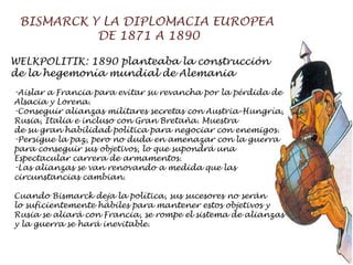 BISMARCK Y LA DIPLOMACIA EUROPEA  DE 1871 A 1890 WELKPOLITIK: 1890 planteaba la construcción  de la hegemonía mundial de Alemania Aislar a Francia para evitar su revancha por la pérdida de  Alsacia y Lorena. Conseguir alianzas militares secretas con Austria-Hungría,  Rusia, Italia e incluso con Gran Bretaña. Muestra de su gran habilidad política para negociar con enemigos. Persigue la paz, pero no duda en amenazar con la guerra  para conseguir sus objetivos, lo que supondrá una  Espectacular carrera de armamentos. Las alianzas se van renovando a medida que las  circunstancias cambian. Cuando Bismarck deja la política, sus sucesores no serán  lo suficientemente hábiles para mantener estos objetivos y  Rusia se aliará con Francia, se rompe el sistema de alianzas  y la guerra se hará inevitable.  