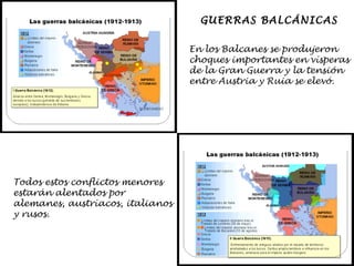 GUERRAS BALCÁNICAS En los Balcanes se produjeron choques importantes en vísperas de la Gran Guerra y la tensión entre Austria y Ruia se elevó. Todos estos conflictos menores estarán alentados por  alemanes, austríacos, italianos  y rusos. 