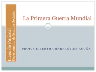 PROF. GILBERTH CHARPENTIER ACUÑA
La Primera Guerra Mundial
LiceodePuriscal
DepartamentodeEstudiosSociales
 