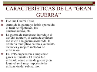 CARACTERÍSTICAS DE LA “GRAN 
GUERRA” 
 Fue una Guerra Total. 
 Antes de la guerra ya había aparecido 
el fusil de repetición, las 
ametralladoras, etc. 
 La guerra de trincheras introdujo el 
uso del mortero, el carro de combate 
dio inicio a la guerra acorazada, la 
artillería multiplicó calibres, aumentó 
alcances y mejoró métodos de 
utilización. 
 En 1915 empezaron a emplearse 
gases asfixiantes. El avión fue 
utilizado como arma de guerra y en 
lo naval será muy importante la 
utilización del submarino. 
 