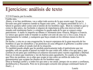 Ejercicios: análisis de texto 
5/2/18 Francia, por la noche. 
Cariño mío, 
Ahora, si no hay problemas, vas a saber todo acerca de lo que ocurre aquí. Sé que te 
llevarás una gran sorpresa cuando te llegue esta carta... ¡Si alguna autoridad la ve! (...) 
Quizá te gustara saber como está el ánimo de los hombres aquí. Bien la verdad es que (y 
como te dije antes, me fusilarán si alguien de importancia pilla esta misiva) todo el 
mundo está totalmente harto y a ninguno le queda nada de lo que se conoce como 
patriotismo. A nadie le importa un rábano si Alemania tiene Alsacia, Bélgica o Francia. 
Lo único que quiere todo el mundo es acabar con esto de una vez e irse a casa. Esta es 
honestamente la verdad, y cualquiera que haya estado en los últimos meses te dirá lo 
mismo. 
De hecho, y esto no es una exageración, la mayor esperanza de la gran mayoría de los 
hombres es que los disturbios y las protestas en casa obliguen al gobierno a acabar como 
sea. Ahora ya sabes el estado real de la situación. 
Yo también puedo añadir que he perdido prácticamente todo el patriotismo que me 
quedaba, solo me queda el pensar en todos los que estáis allí, todos a los que amo y que 
confían en mí para que contribuya al esfuerzo necesario para vuestra seguridad y libertad. 
Esto es lo único que mantiene y me da fuerzas para aguantarlo. En cuanto a la religión, 
que Dios me perdone, no es algo que ocupe ni uno entre un millón de todos los 
pensamientos que ocupan las mentes de los hombres aquí. 
Dios te bendiga cariño y a todos los que amo y me aman, porque sin su amor y confianza, 
desfallecería y fracasaría. Pero no te preocupes corazón mío porque continuaré hasta el 
final (...) 
Laurie 
 