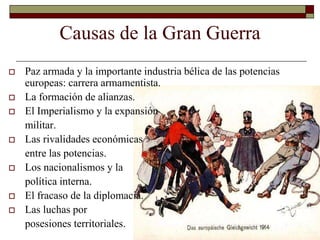 Causas de la Gran Guerra 
 Paz armada y la importante industria bélica de las potencias 
europeas: carrera armamentista. 
 La formación de alianzas. 
 El Imperialismo y la expansión 
militar. 
 Las rivalidades económicas 
entre las potencias. 
 Los nacionalismos y la 
política interna. 
 El fracaso de la diplomacia. 
 Las luchas por 
posesiones territoriales. 
 