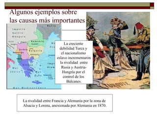 Algunos ejemplos sobre 
las causas más importantes 
La creciente 
debilidad Turca y 
el nacionalismo 
eslavo incrementaron 
la rivalidad entre 
Rusia y Austria- 
Hungría por el 
control de los 
Balcanes. 
La rivalidad entre Francia y Alemania por la zona de 
Alsacia y Lorena, anexionada por Alemania en 1870. 
 
