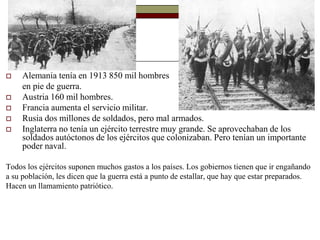  Alemania tenía en 1913 850 mil hombres 
en pie de guerra. 
 Austria 160 mil hombres. 
 Francia aumenta el servicio militar. 
 Rusia dos millones de soldados, pero mal armados. 
 Inglaterra no tenía un ejército terrestre muy grande. Se aprovechaban de los 
soldados autóctonos de los ejércitos que colonizaban. Pero tenían un importante 
poder naval. 
Todos los ejércitos suponen muchos gastos a los países. Los gobiernos tienen que ir engañando 
a su población, les dicen que la guerra está a punto de estallar, que hay que estar preparados. 
Hacen un llamamiento patriótico. 
 