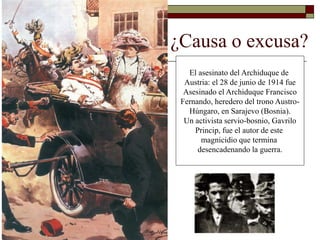 ¿Causa o excusa? 
El asesinato del Archiduque de 
Austria: el 28 de junio de 1914 fue 
Asesinado el Archiduque Francisco 
Fernando, heredero del trono Austro- 
Húngaro, en Sarajevo (Bosnia). 
Un activista servio-bosnio, Gavrilo 
Princip, fue el autor de este 
magnicidio que termina 
desencadenando la guerra. 
 