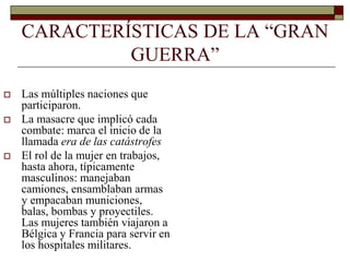 CARACTERÍSTICAS DE LA “GRAN 
GUERRA” 
 Las múltiples naciones que 
participaron. 
 La masacre que implicó cada 
combate: marca el inicio de la 
llamada era de las catástrofes 
 El rol de la mujer en trabajos, 
hasta ahora, típicamente 
masculinos: manejaban 
camiones, ensamblaban armas 
y empacaban municiones, 
balas, bombas y proyectiles. 
Las mujeres también viajaron a 
Bélgica y Francia para servir en 
los hospitales militares. 
 
