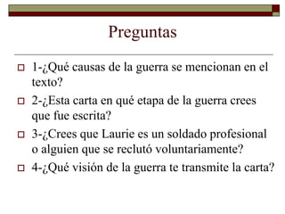 Preguntas 
 1-¿Qué causas de la guerra se mencionan en el 
texto? 
 2-¿Esta carta en qué etapa de la guerra crees 
que fue escrita? 
 3-¿Crees que Laurie es un soldado profesional 
o alguien que se reclutó voluntariamente? 
 4-¿Qué visión de la guerra te transmite la carta? 
 