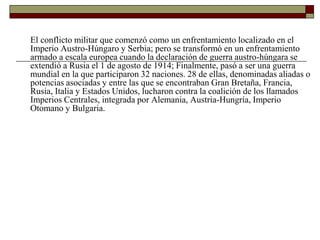 El conflicto militar que comenzó como un enfrentamiento localizado en el 
Imperio Austro-Húngaro y Serbia; pero se transformó en un enfrentamiento 
armado a escala europea cuando la declaración de guerra austro-húngara se 
extendió a Rusia el 1 de agosto de 1914; Finalmente, pasó a ser una guerra 
mundial en la que participaron 32 naciones. 28 de ellas, denominadas aliadas o 
potencias asociadas y entre las que se encontraban Gran Bretaña, Francia, 
Rusia, Italia y Estados Unidos, lucharon contra la coalición de los llamados 
Imperios Centrales, integrada por Alemania, Austria-Hungría, Imperio 
Otomano y Bulgaria. 
 
