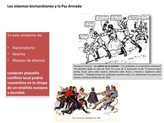 Los sistemas bismarckianos y la Paz Armada
En este ambiente de:
• Nacionalismo
• Rearme
• Bloques de alianzas
cualquier pequeño
conflicto local podría
convertirse en la chispa
de un estallido europeo
y mundial.
 