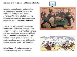 Las potencias coloniales tradicionales
(Francia y Gran Bretaña) trataron de
mantener al margen a las nuevas
potencias (Alemania e Italia), que –no
obstante- consiguieron algunas ventajas
coloniales en la Conferencia de Berlín.
Estos imperialismos se enfrentaron en
Marruecos a comienzos del siglo XX: el
emperador alemán se enfrentó a Francia,
que quería colonizar Marruecos. Al final,
tras la Conferencia de Algeciras (1906),
Francia obtuvo (junto con España) el
protectorado de Marruecos y Alemania
algunas ventajas en África (Camerún).
Reino Unido y Francia reforzaron su
alianza ante la agresividad alemana.
Las crisis prebélicas: los problemas coloniales
 