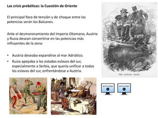 El principal foco de tensión y de choque entre las
potencias serán los Balcanes.
Ante el desmoronamiento del Imperio Otomano, Austria
y Rusia desean convertirse en las potencias más
influyentes de la zona:
• Austria deseaba expandirse al mar Adriático.
• Rusia apoyaba a los estados eslavos del sur,
especialmente a Serbia, que quería unificar a todos
los eslavos del sur, enfrentándose a Austria.
Las crisis prebélicas: la Cuestión de Oriente
 