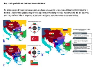 Se produjeron tres crisis balcánicas, en las que Austria se anexionó Bosnia-Herzegovina y
Serbia se convirtió (apoyada por Rusia) en la principal potencia nacionalista de los eslavos
del sur, enfrentada al Imperio Austriaco. Bulgaria perdió numerosos territorios.
Las crisis prebélicas: la Cuestión de Oriente
 