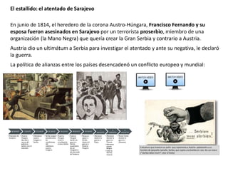 En junio de 1814, el heredero de la corona Austro-Húngara, Francisco Fernando y su
esposa fueron asesinados en Sarajevo por un terrorista proserbio, miembro de una
organización (la Mano Negra) que quería crear la Gran Serbia y contrario a Austria.
Austria dio un ultimátum a Serbia para investigar el atentado y ante su negativa, le declaró
la guerra.
La política de alianzas entre los países desencadenó un conflicto europeo y mundial:
El estallido: el atentado de Sarajevo
 