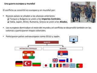 Una guerra europea y mundial
El conflicto se convirtió en europeo y en mundial por:
• Nuevos países se añaden a las alianzas anteriores:
 Turquía y Bulgaria se unen a los Imperios Centrales.
 Italia, Japón, EEUU, Rumanía, Grecia se unen a los Aliados.
• Los europeos dominaban el resto del mundo y el conflicto se desarrolló también en las
colonias y participaron tropas coloniales.
• Participaron países extraeuropeos como EEUU y Japón.
 