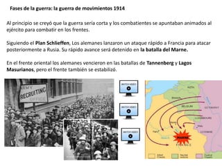 Fases de la guerra: la guerra de movimientos 1914
Al principio se creyó que la guerra sería corta y los combatientes se apuntaban animados al
ejército para combatir en los frentes.
Siguiendo el Plan Schlieffen, Los alemanes lanzaron un ataque rápido a Francia para atacar
posteriormente a Rusia. Su rápido avance será detenido en la batalla del Marne.
En el frente oriental los alemanes vencieron en las batallas de Tannenberg y Lagos
Masurianos, pero el frente también se estabilizó.
 