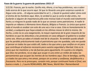 Fases de la guerra: la guerra de posiciones 1915-17
5/2/18. Francia, por la noche. Cariño mío, Ahora, si no hay problemas, vas a saber
todo acerca de lo que ocurre aquí. Sé que te llevarás una gran sorpresa cuando te
llegue esta carta... ¡Si alguna autoridad la ve! (...) Quizá te gustará saber cómo está
el ánimo de los hombres aquí. Bien, la verdad es que (y como te dije antes, me
fusilarán si alguien de importancia pilla esta misíva) todo el mundo está totalmente
harto y a ninguno le queda nada de lo que se conoce como patriotismo. A nadie le
importa un rábano si Alemania tiene Alsacia, Bélgica o Francia. Lo único que quiere
todo el mundo es acabar con esto de una vez e irse a casa. Esta es honestamente la
verdad, y cualquiera que haya estado en los últimos meses te dirá lo mismo. De
hecho, y esto no es una exageración, la mayor esperanza de la gran mayoría de los
hombres es que los disturbios y las protestas en casa obliguen al gobierno a acabar
como sea. Ahora ya sabes el estado real de la situación. Yo también puedo añadir
que he perdido prácticamente todo el patriotismo que me quedaba, solo me queda
el pensar en todos los que estáis allí, todos a los que amo y que confían en mí para
que contribuya al esfuerzo necesario para vuestra seguridad y libertad. Esto es lo
único que me mantiene y me da fuerzas para aguantarlo. En cuanto a la religión,
que Dios me perdone, no es algo que ocupe ni uno entre un millón de todos los
pensamientos que ocupan las mentes de los hombres aquí. Dios te bendiga, cariño,
y a todos los que amo y me aman, porque sin su amor y confianza, desfallecería y
fracasaria. Pero no te preocupes, corazón mío, porque continuaré hasta el final, sea
bueno o malo. (...) Laurie ROWLANDS, BBC News, World War I Remembered
 