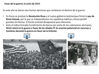 Fases de la guerra: la crisis de 1917
En este año se dieron dos hechos decisivos que cambiaron el destino de la guerra:
• En Rusia se produjo la Revolución Rusa y el nuevo gobierno bolchevique firmó la paz de
Brest-Litovsk, por la que se independizaron las repúblicas bálticas y Rusia perdió
grandes territorios. El frente oriental desapareció para Alemania.
• Ante el indiscriminado hundimiento de barcos por parte de los submarinos alemanes,
EEUU entró en la guerra a favor de los aliados Su enorme potencial en recursos y
hombres decantó la guerra en favor de la Entente.
 