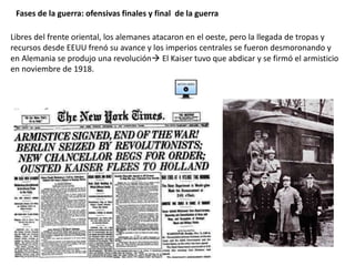 Fases de la guerra: ofensivas finales y final de la guerra
Libres del frente oriental, los alemanes atacaron en el oeste, pero la llegada de tropas y
recursos desde EEUU frenó su avance y los imperios centrales se fueron desmoronando y
en Alemania se produjo una revolución El Kaiser tuvo que abdicar y se firmó el armisticio
en noviembre de 1918.
 