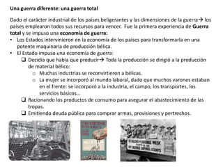 Una guerra diferente: una guerra total
Dado el carácter industrial de los países beligerantes y las dimensiones de la guerra los
países emplearon todos sus recursos para vencer. Fue la primera experiencia de Guerra
total y se impuso una economía de guerra:
• Los Estados intervinieron en la economía de los países para transformarla en una
potente maquinaria de producción bélica.
• El Estado impuso una economía de guerra:
 Decidía que había que producir Toda la producción se dirigió a la producción
de material bélico:
o Muchas industrias se reconvirtieron a bélicas.
o La mujer se incorporó al mundo laboral, dado que muchos varones estaban
en el frente: se incorporó a la industria, el campo, los transportes, los
servicios básicos…
 Racionando los productos de consumo para asegurar el abastecimiento de las
tropas.
 Emitiendo deuda pública para comprar armas, provisiones y pertrechos.
 