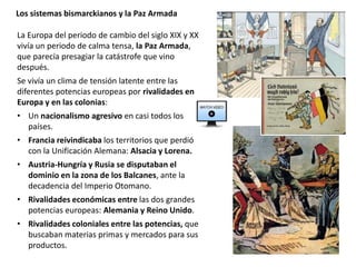 La Europa del periodo de cambio del siglo XIX y XX
vivía un periodo de calma tensa, la Paz Armada,
que parecía presagiar la catástrofe que vino
después.
Se vivía un clima de tensión latente entre las
diferentes potencias europeas por rivalidades en
Europa y en las colonias:
• Un nacionalismo agresivo en casi todos los
países.
• Francia reivindicaba los territorios que perdió
con la Unificación Alemana: Alsacia y Lorena.
• Austria-Hungría y Rusia se disputaban el
dominio en la zona de los Balcanes, ante la
decadencia del Imperio Otomano.
• Rivalidades económicas entre las dos grandes
potencias europeas: Alemania y Reino Unido.
• Rivalidades coloniales entre las potencias, que
buscaban materias primas y mercados para sus
productos.
Los sistemas bismarckianos y la Paz Armada
 