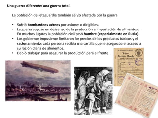 Una guerra diferente: una guerra total
La población de retaguardia también se vio afectada por la guerra:
• Sufrió bombardeos aéreos por aviones o dirigibles.
• La guerra supuso un descenso de la producción e importación de alimentos.
En muchos lugares la población civil pasó hambre (especialmente en Rusia).
• Los gobiernos impusieron limitaron los precios de los productos básicos y el
racionamiento: cada persona recibía una cartilla que le aseguraba el acceso a
su ración diaria de alimentos.
• Debió trabajar para asegurar la producción para el frente.
 