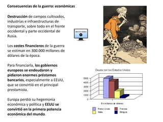 Consecuencias de la guerra: económicas
Destrucción de campos cultivados,
industrias e infraestructuras de
transporte, sobre todo en el frente
occidental y parte occidental de
Rusia.
Los costes financieros de la guerra
se estiman en 300.000 millones de
dólares de la época.
Para financiarla, los gobiernos
europeos se endeudaron y
pidieron enormes préstamos
bancarios, especialmente a EEUU,
que se convirtió en el principal
prestamista.
Europa perdió su hegemonía
económica y política y EEUU se
convirtió en la primera potencia
económica del mundo.
 