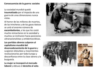 Consecuencias de la guerra: sociales
La sociedad mundial quedó
traumatizada por el impacto de una
guerra de unas dimensiones nunca
vistas.
Al horror de los millones de muertos,
de las trincheras y de los gases tóxicos
se unió el enorme número de
excombatientes, a los que les costó
mucho reinsertarse en la sociedad y
muchos se inclinaron hacia posiciones
ultranacionalistas y antidemocráticas.
Los partidos obreros culparon al
capitalismo mundial del
desencadenamiento de la guerra y
surgieron disturbios y movimientos
revolucionarios por toda Europa y
desconfianza entre la clase obrera y la
burguesía.
La mujer se incorporó al mercado
laboral y obtuvo el derecho al voto.
 