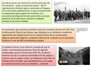 Uno de los casos más atroces fue el de la ejecución de
47 miembros —todos musulmanes indios— del 5º
regimiento de infantería ligera, amotinado en Singapur.
Se los hizo fusilar públicamente, lo que constituyó todo
un espectáculo para la gente de la colonia, y se
concedió el privilegio de formar parte de los sucesivos
pelotones de fusilamiento a oficiales y soldados
voluntarios de otras unidades.
http://cultura.elpais.com/
cultura/2014/08/12/actua
lidad/1407859095_47453
0.html
Los franceses, que tuvieron episodios como los sonados motines de 1917 tras
la ofensiva de Chemin des Dames, que afectaron a un centenar y medio de
regimientos de infantería de línea y colonial hartos de ser masacrados
(algunos generales llegaron a proponer diezmar las unidades como ejemplo),
fusilaron a más de 600 combatientes propios.
El soldado francés Lucien Bersot se quejó de que le
habían suministrado pantalones finos de algodón
inadecuados para el invierno de 1915-16 y le dieron
entonces los de un muerto manchados aún de sangre y
vísceras, que se negó a vestir. Le endosaron ocho días de
trabajos extra al pobre por desobediencia, pero luego
un coronel revisó el caso y lo condenó… a muerte.
 